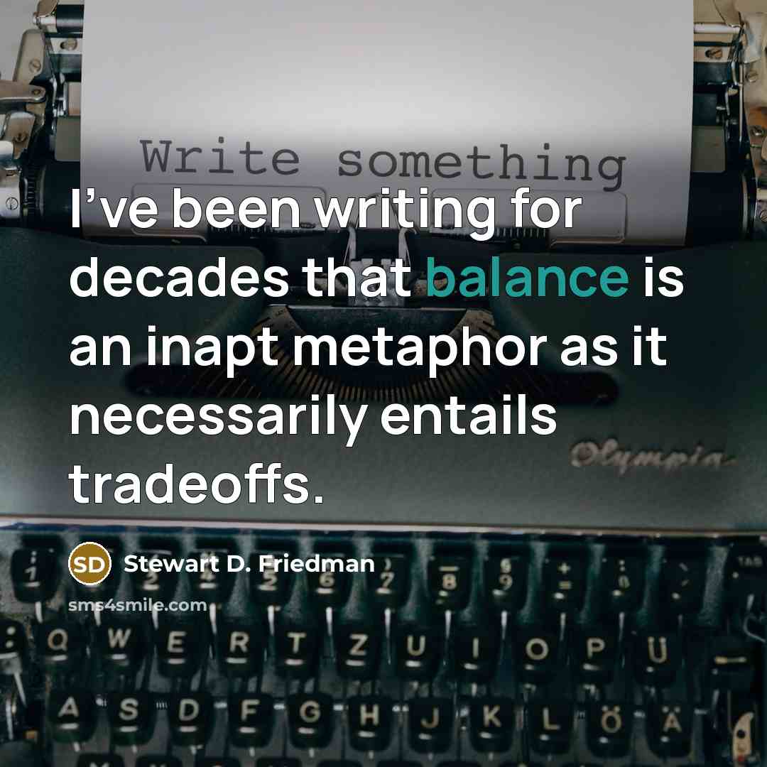 “I've been writing for decades that balance is an inapt metaphor as it necessarily entails tradeoffs.” quote by Stewart D. Friedman