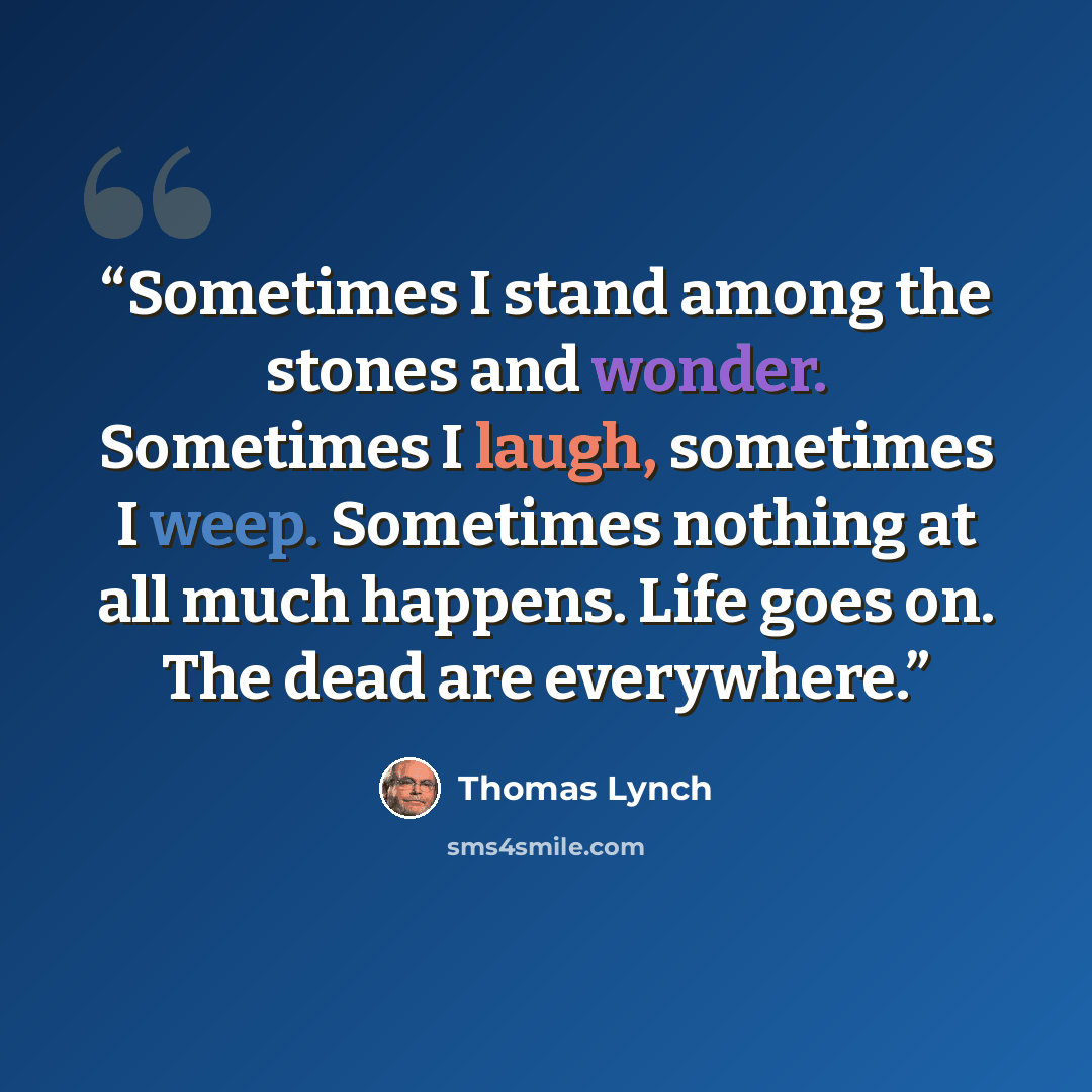 “Sometimes I stand among the stones and wonder. Sometimes I laugh, sometimes I weep. Sometimes nothing at all much happens. Life goes on. The dead are everywhere.” quote by Thomas Lynch