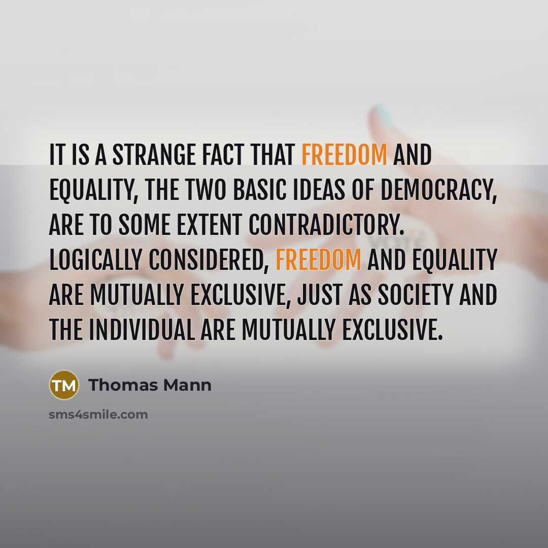 “It is a strange fact that freedom and equality, the two basic ideas of democracy, are to some extent contradictory. Logically considered, freedom and equality are mutually exclusive, just as society and the individual are mutually exclusive.” quote by Thomas Mann