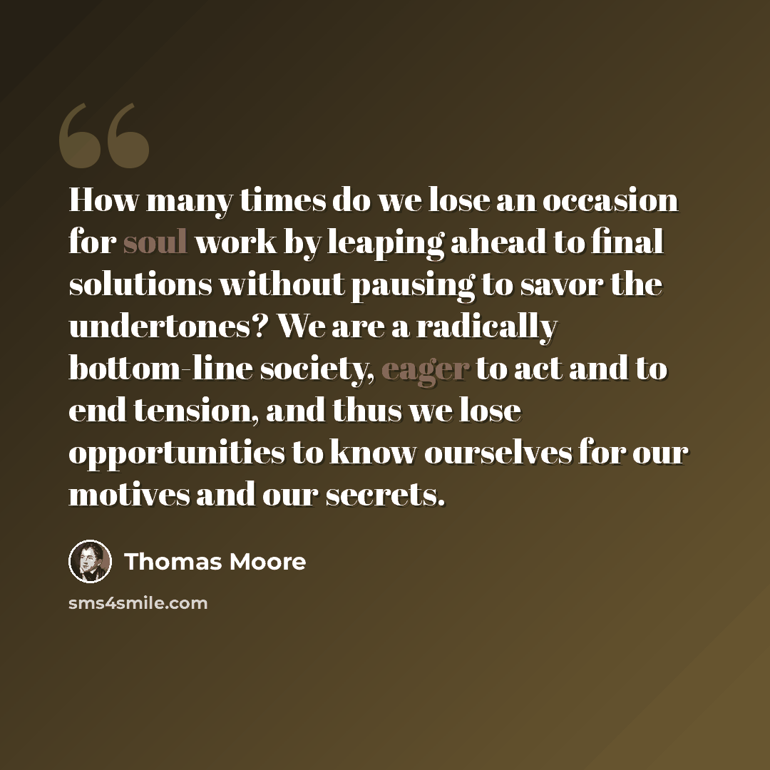 “How many times do we lose an occasion for soul work by leaping ahead to final solutions without pausing to savor the undertones? We are a radically bottom-line society, eager to act and to end tension, and thus we lose opportunities to know ourselves for our motives and our secrets.” quote by Thomas Moore