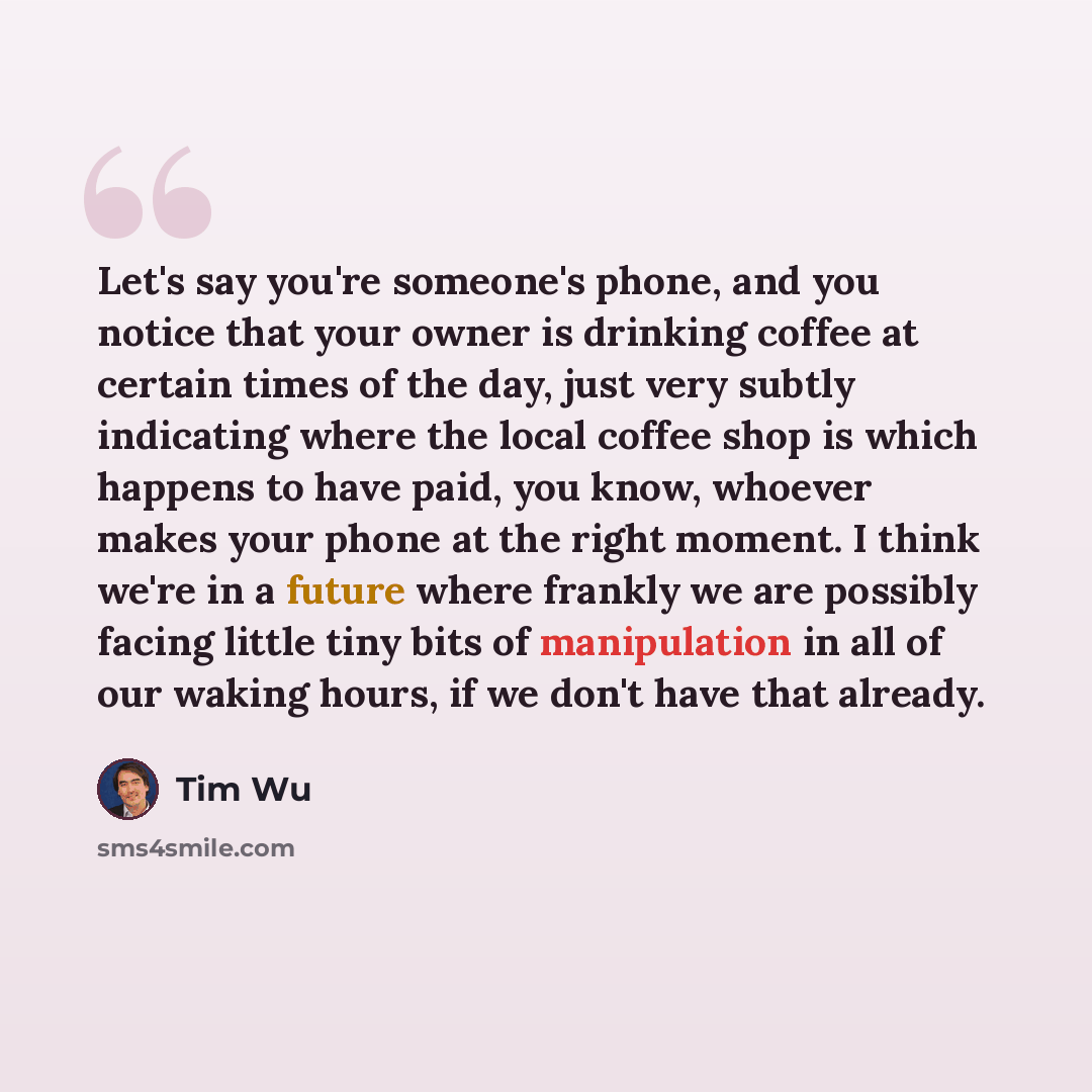 “Let's say you're someone's phone, and you notice that your owner is drinking coffee at certain times of the day, just very subtly indicating where the local coffee shop is which happens to have paid, you know, whoever makes your phone at the right moment. I think we're in a future where frankly we…” quote by Tim Wu