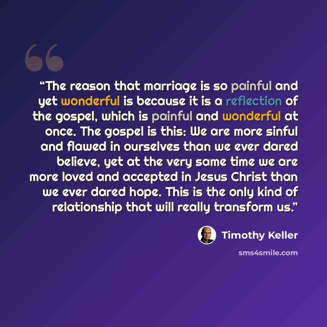 “The reason that marriage is so painful and yet wonderful is because it is a reflection of the gospel, which is painful and wonderful at once. The gospel is this: We are more sinful and flawed in ourselves than we ever dared believe, yet at the very same time we are more loved and accepted in Jesus…” quote by Timothy Keller