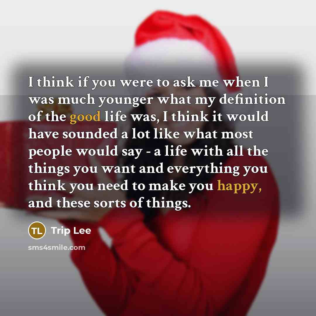 “I think if you were to ask me when I was much younger what my definition of the good life was, I think it would have sounded a lot like what most people would say - a life with all the things you want and everything you think you need to make you happy, and these sorts of things.” quote by Trip Lee
