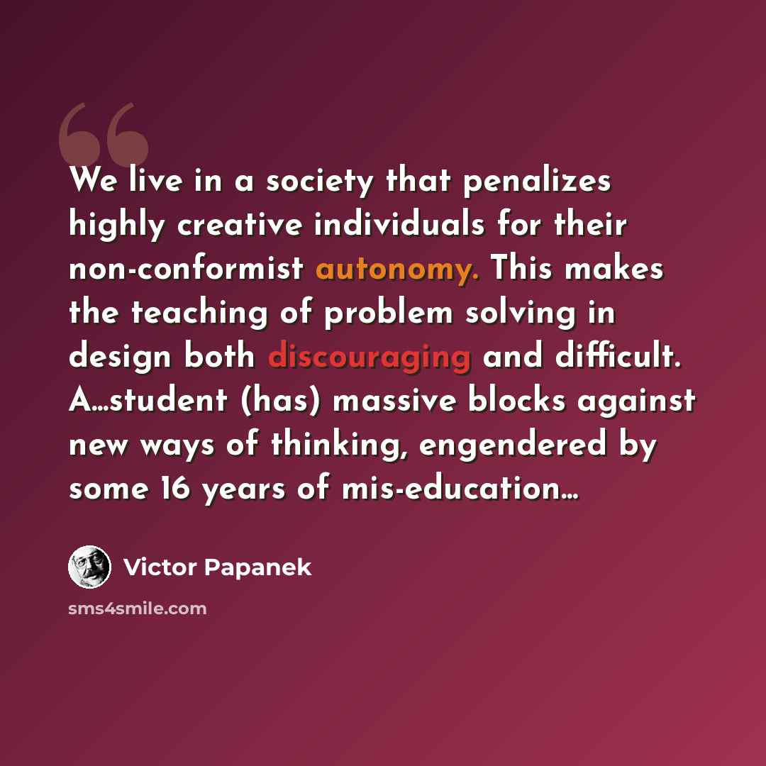 “We live in a society that penalizes highly creative individuals for their non-conformist autonomy. This makes the teaching of problem solving in design both discouraging and difficult. A...student (has) massive blocks against new ways of thinking, engendered by some 16 years of mis-education...” quote by Victor Papanek
