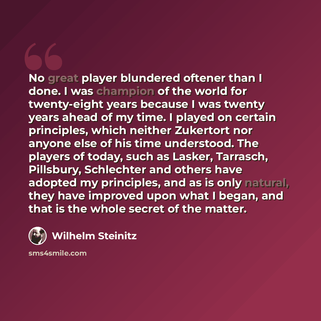 “No great player blundered oftener than I done. I was champion of the world for twenty-eight years because I was twenty years ahead of my time. I played on certain principles, which neither Zukertort nor anyone else of his time understood. The players of today, such as Lasker, Tarrasch, Pillsbury…” quote by Wilhelm Steinitz