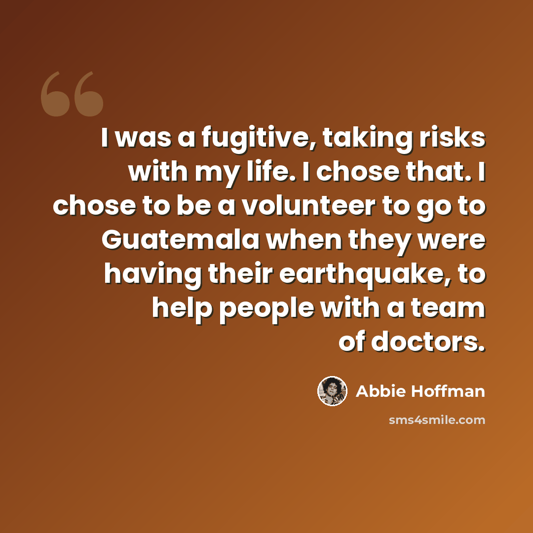 “I was a fugitive, taking risks with my life. I chose that. I chose to be a volunteer to go to Guatemala when they were having their earthquake, to help people with a team of doctors.” quote by Abbie Hoffman