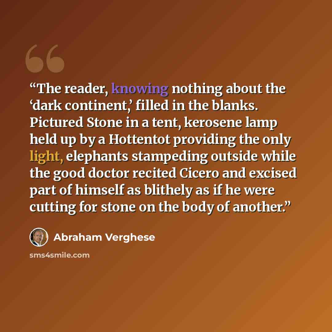 “The reader, knowing nothing about the ‘dark continent,’ filled in the blanks. Pictured Stone in a tent, kerosene lamp held up by a Hottentot providing the only light, elephants stampeding outside while the good doctor recited Cicero and excised part of himself as blithely as if he were cutting for…” quote by Abraham Verghese