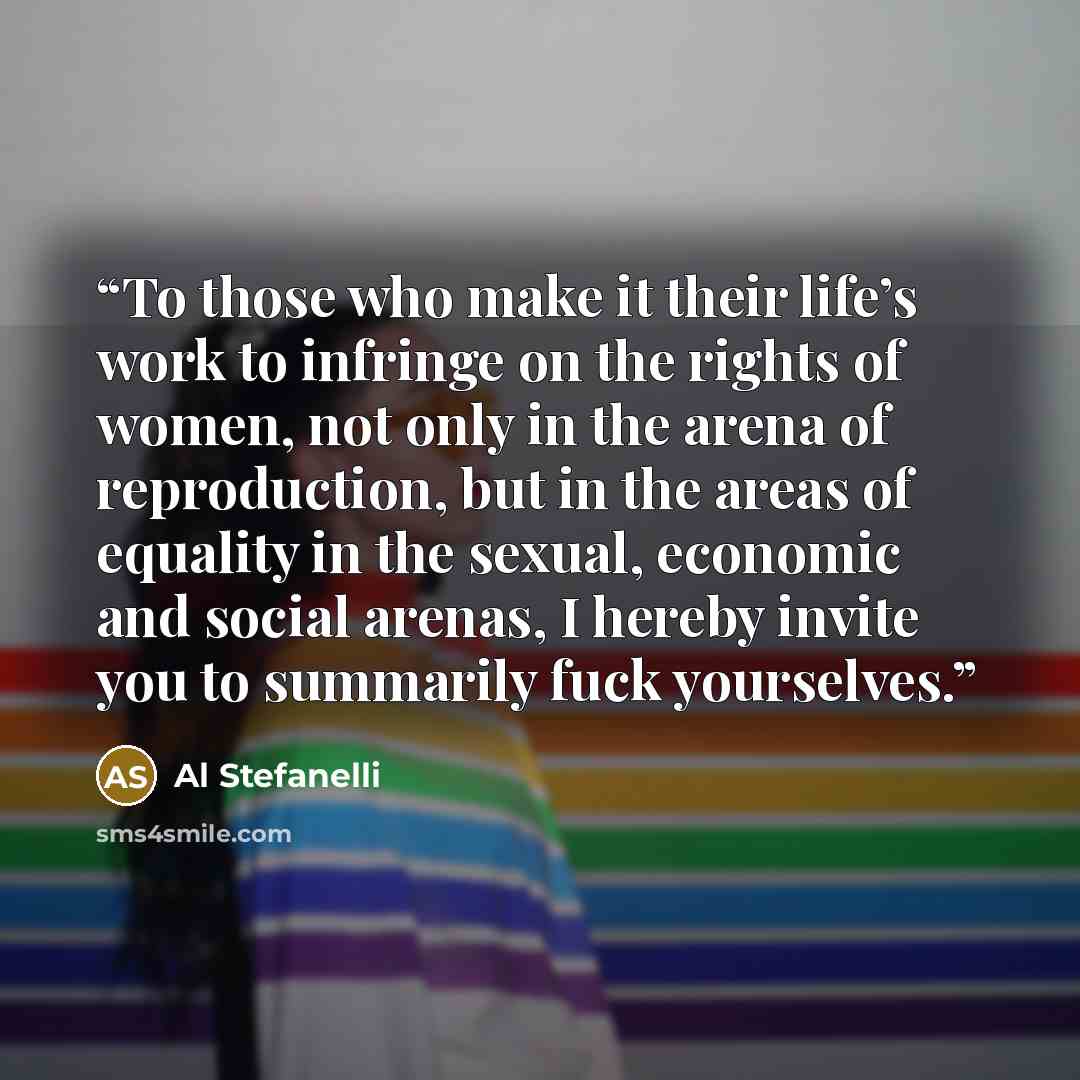 “To those who make it their life’s work to infringe on the rights of women, not only in the arena of reproduction, but in the areas of equality in the sexual, economic and social arenas, I hereby invite you to summarily fuck yourselves.” quote by Al Stefanelli