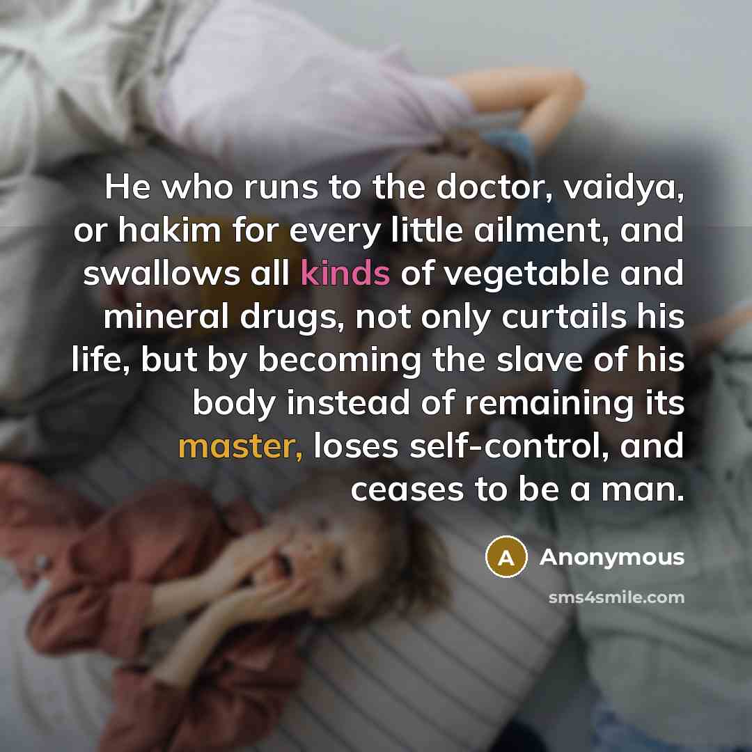 “He who runs to the doctor, vaidya, or hakim for every little ailment, and swallows all kinds of vegetable and mineral drugs, not only curtails his life, but by becoming the slave of his body instead of remaining its master, loses self-control, and ceases to be a man.” quote by Anonymous