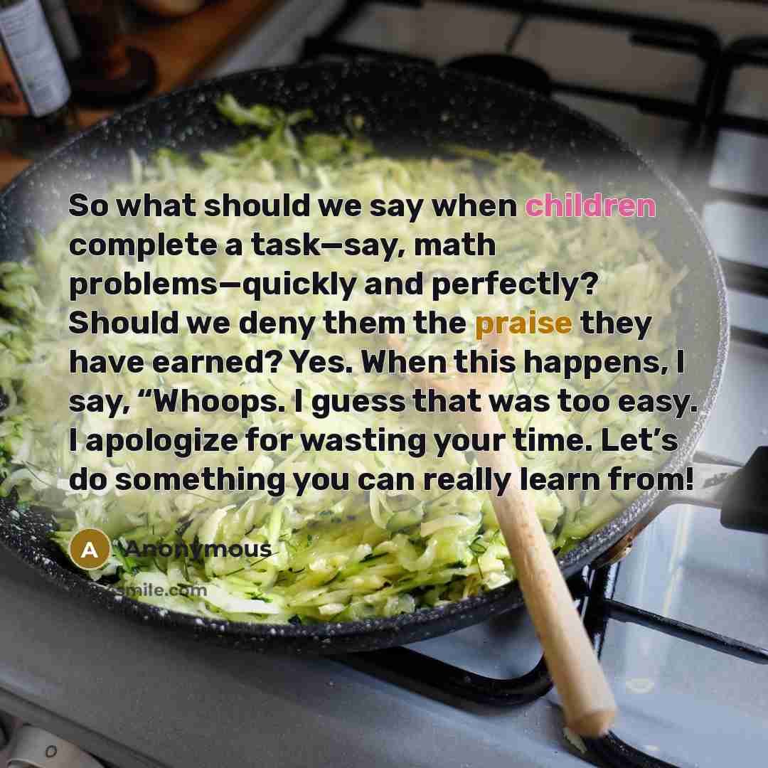 “So what should we say when children complete a task—say, math problems—quickly and perfectly? Should we deny them the praise they have earned? Yes. When this happens, I say, “Whoops. I guess that was too easy. I apologize for wasting your time. Let’s do something you can really learn from!” quote by Anonymous