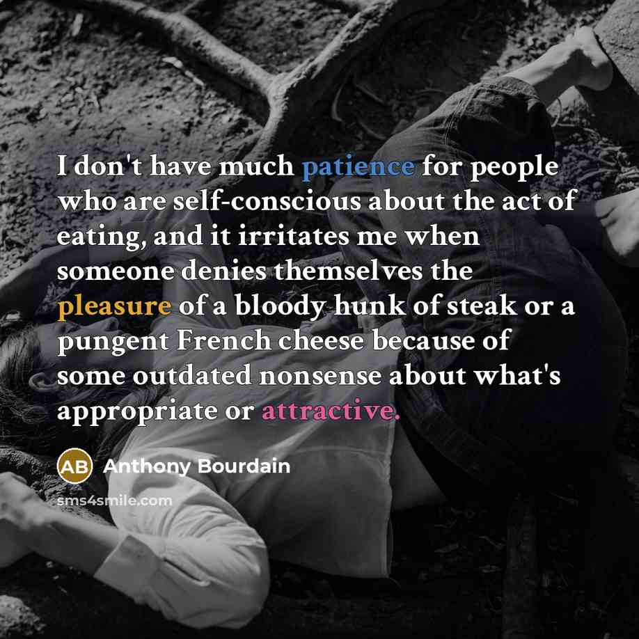 “I don't have much patience for people who are self-conscious about the act of eating, and it irritates me when someone denies themselves the pleasure of a bloody hunk of steak or a pungent French cheese because of some outdated nonsense about what's appropriate or attractive.” quote by Anthony Bourdain
