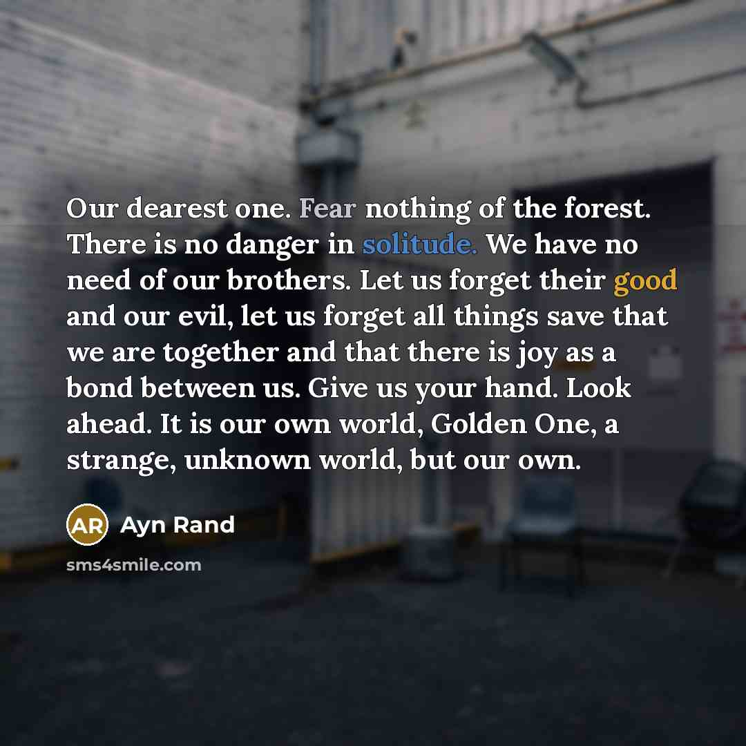 “Our dearest one. Fear nothing of the forest. There is no danger in solitude. We have no need of our brothers. Let us forget their good and our evil, let us forget all things save that we are together and that there is joy as a bond between us. Give us your hand. Look ahead. It is our own world…” quote by Ayn Rand