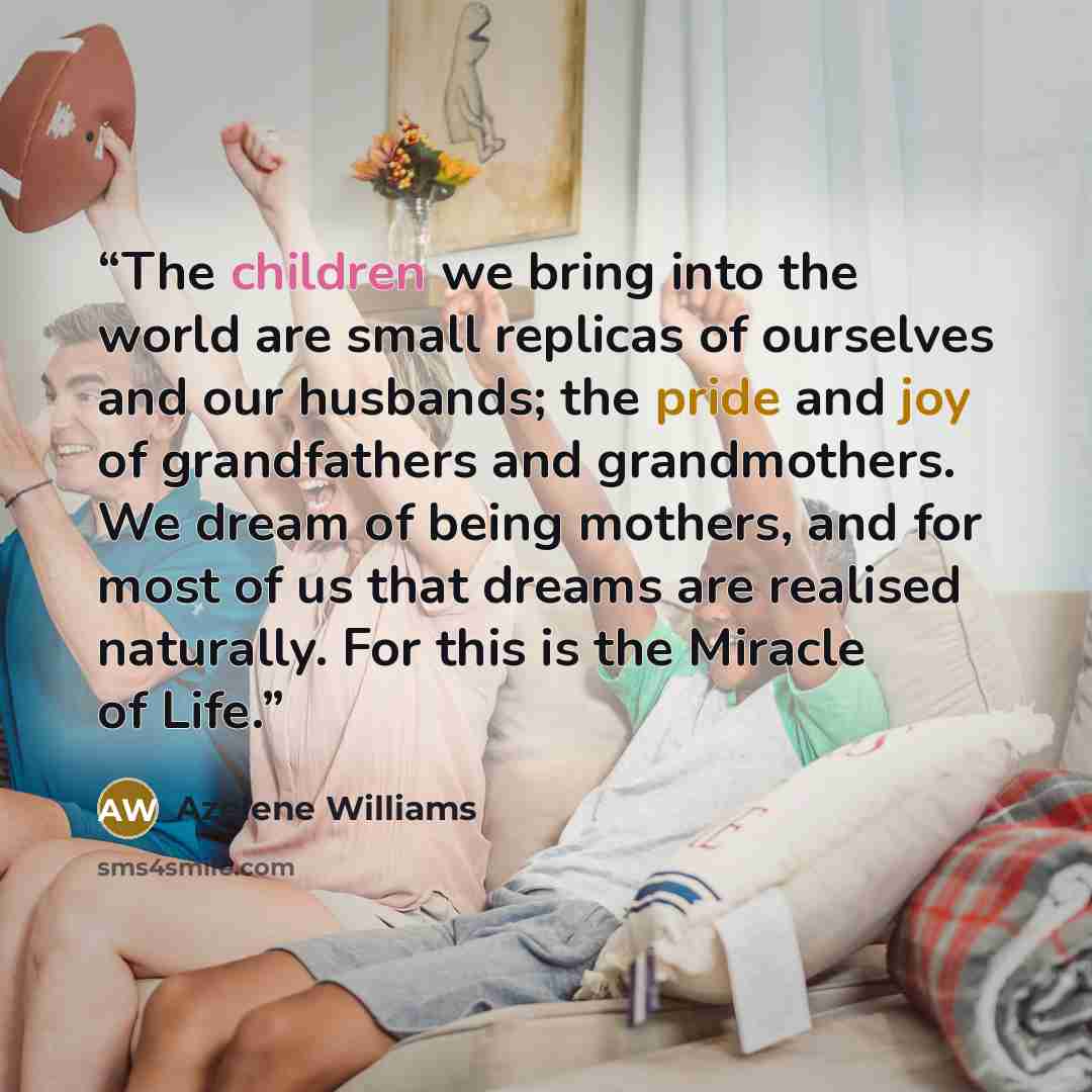 “The children we bring into the world are small replicas of ourselves and our husbands; the pride and joy of grandfathers and grandmothers. We dream of being mothers, and for most of us that dreams are realised naturally. For this is the Miracle of Life.” quote by Azelene Williams
