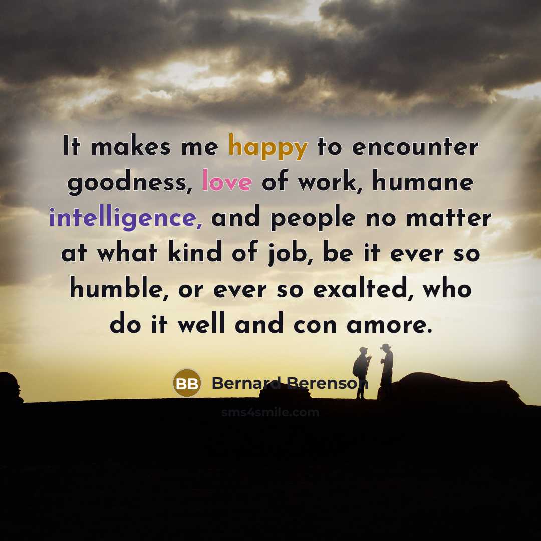 “It makes me happy to encounter goodness, love of work, humane intelligence, and people no matter at what kind of job, be it ever so humble, or ever so exalted, who do it well and con amore.” quote by Bernard Berenson