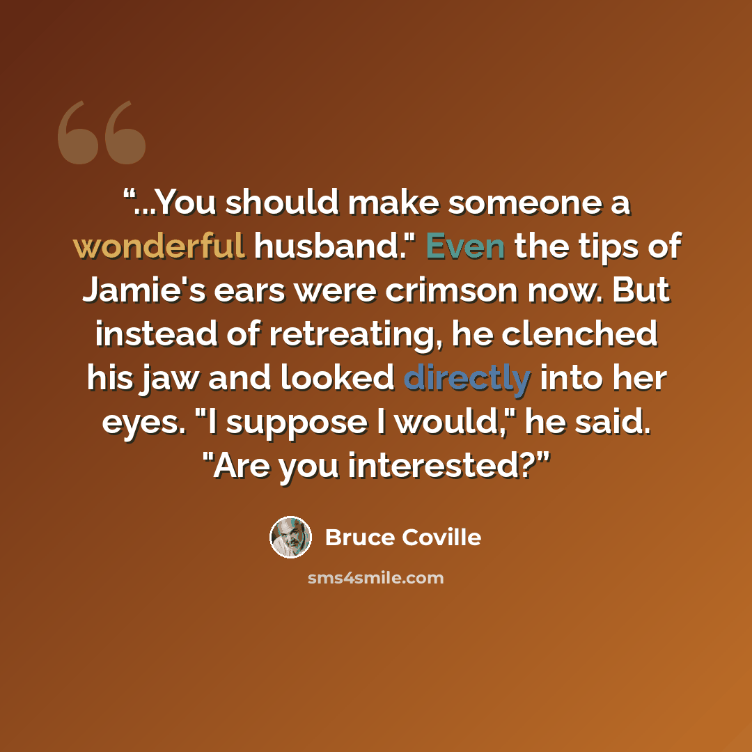 “...You should make someone a wonderful husband." Even the tips of Jamie's ears were crimson now. But instead of retreating, he clenched his jaw and looked directly into her eyes. "I suppose I would," he said. "Are you interested?” quote by Bruce Coville