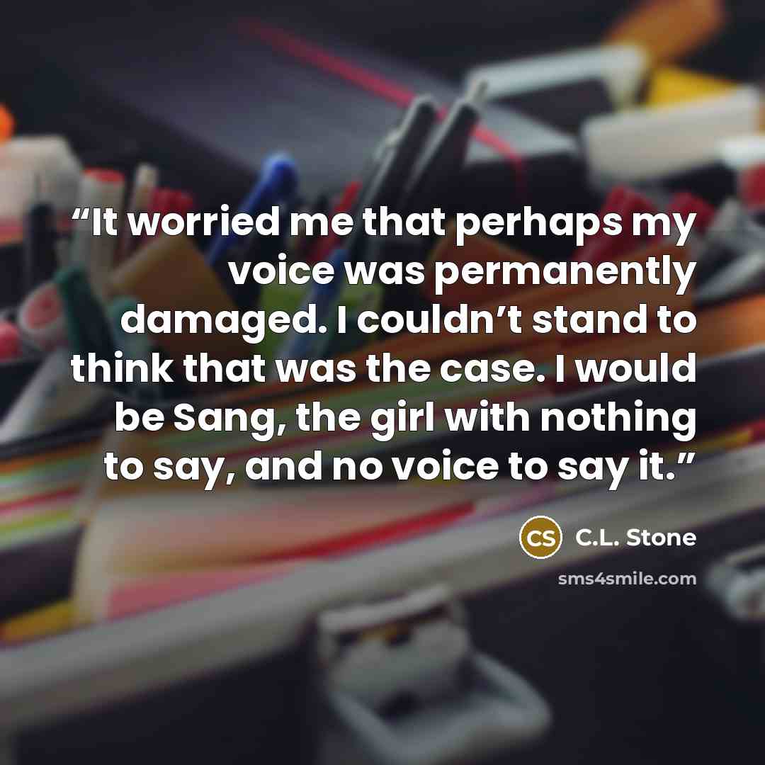 “It worried me that perhaps my voice was permanently damaged. I couldn’t stand to think that was the case. I would be Sang, the girl with nothing to say, and no voice to say it.” quote by C.L. Stone