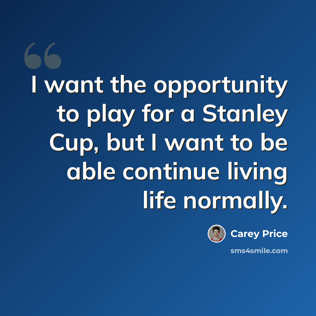“I want the opportunity to play for a Stanley Cup, but I want to be able continue living life normally.” quote by Carey Price