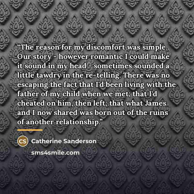 “The reason for my discomfort was simple. Our story - however romantic I could make it sound in my head - sometimes sounded a little tawdry in the re-telling. There was no escaping the fact that I'd been living with the father of my child when we met; that I'd cheated on him, then left; that what…” quote by Catherine Sanderson