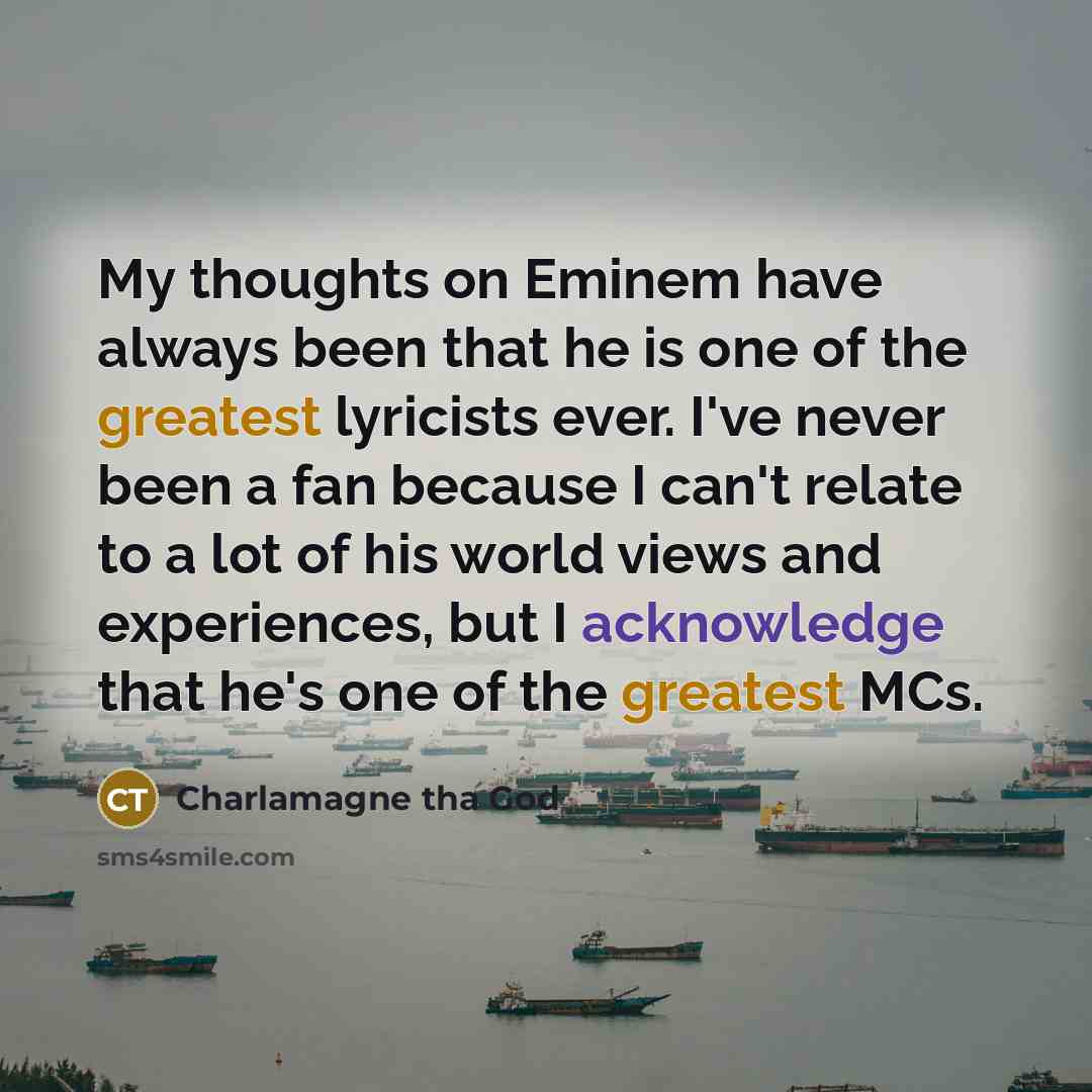 “My thoughts on Eminem have always been that he is one of the greatest lyricists ever. I've never been a fan because I can't relate to a lot of his world views and experiences, but I acknowledge that he's one of the greatest MCs.” quote by Charlamagne tha God