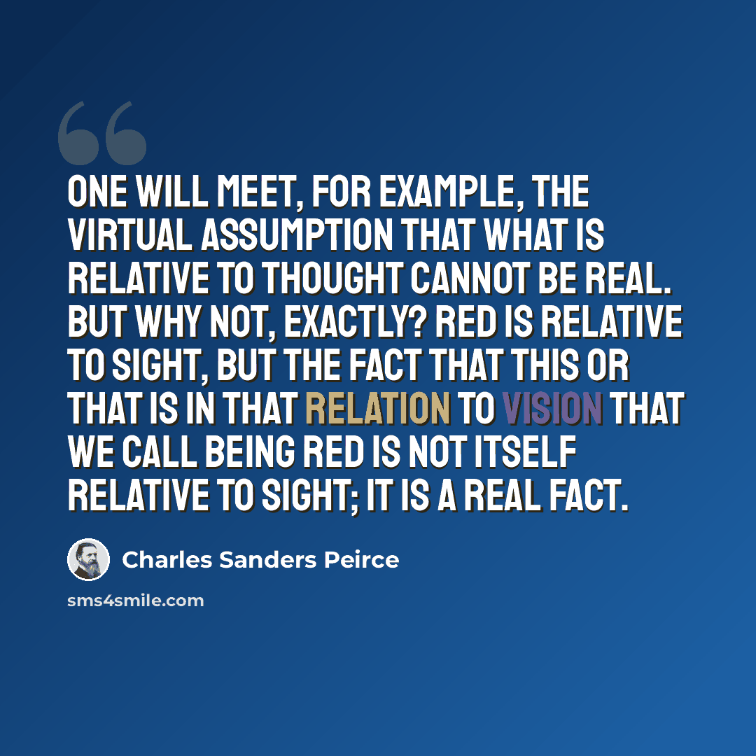 “One will meet, for example, the virtual assumption that what is relative to thought cannot be real. But why not, exactly? Red is relative to sight, but the fact that this or that is in that relation to vision that we call being red is not itself relative to sight; it is a real fact.” quote by Charles Sanders Peirce