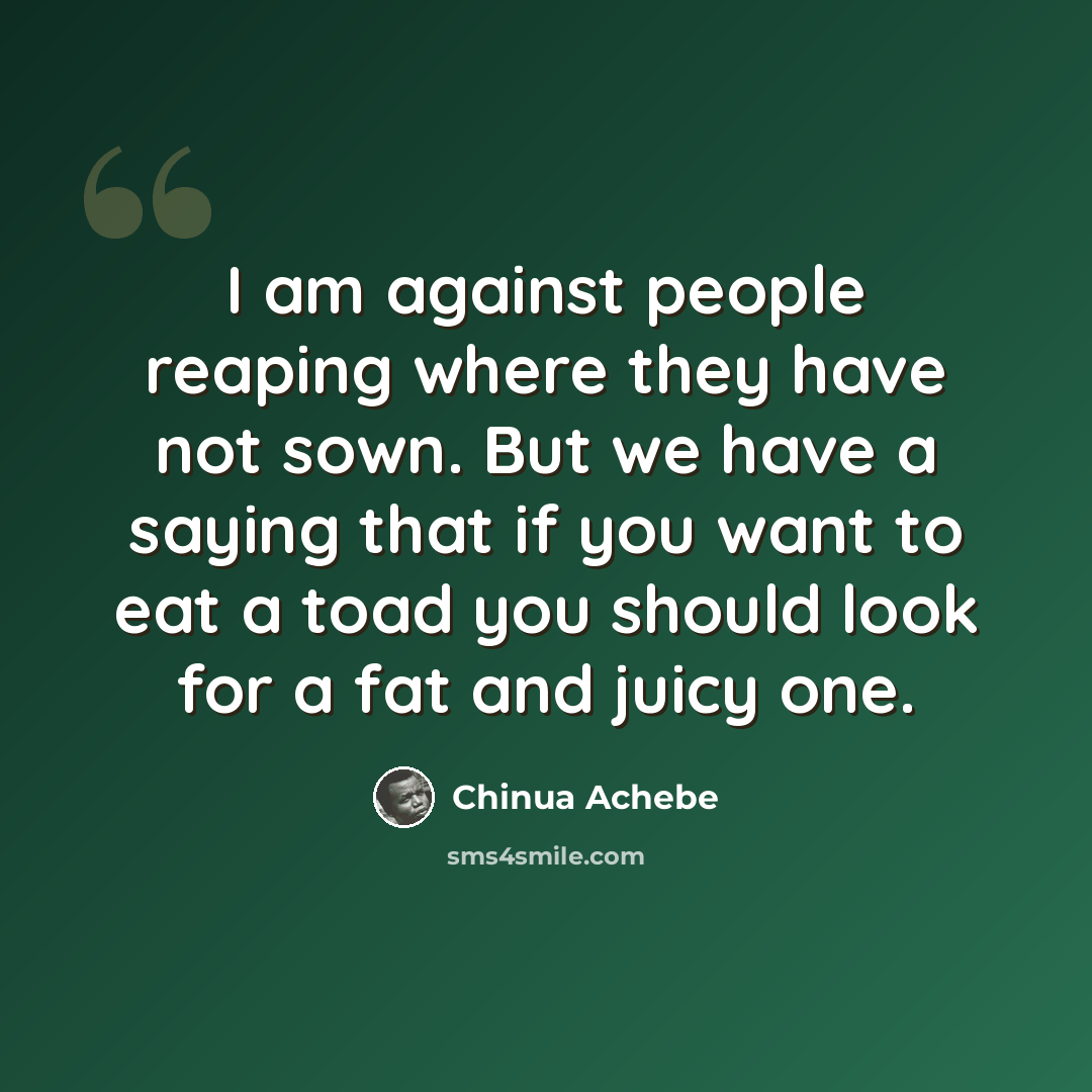 “I am against people reaping where they have not sown. But we have a saying that if you want to eat a toad you should look for a fat and juicy one.” quote by Chinua Achebe