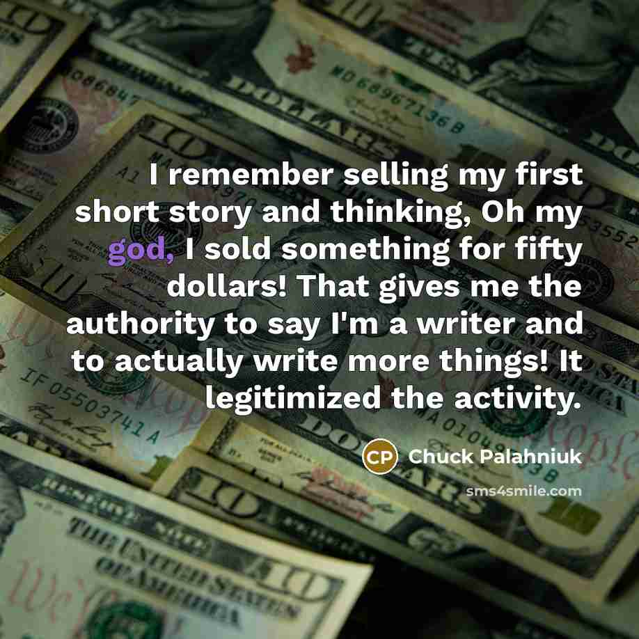 “I remember selling my first short story and thinking, Oh my god, I sold something for fifty dollars! That gives me the authority to say I'm a writer and to actually write more things! It legitimized the activity.” quote by Chuck Palahniuk