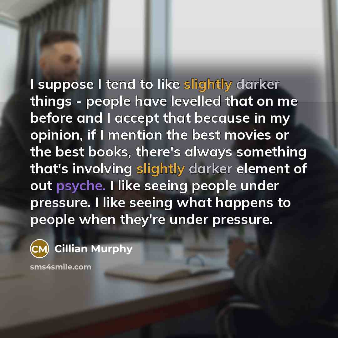“I suppose I tend to like slightly darker things - people have levelled that on me before and I accept that because in my opinion, if I mention the best movies or the best books, there's always something that's involving slightly darker element of out psyche. I like seeing people under pressure. I…” quote by Cillian Murphy
