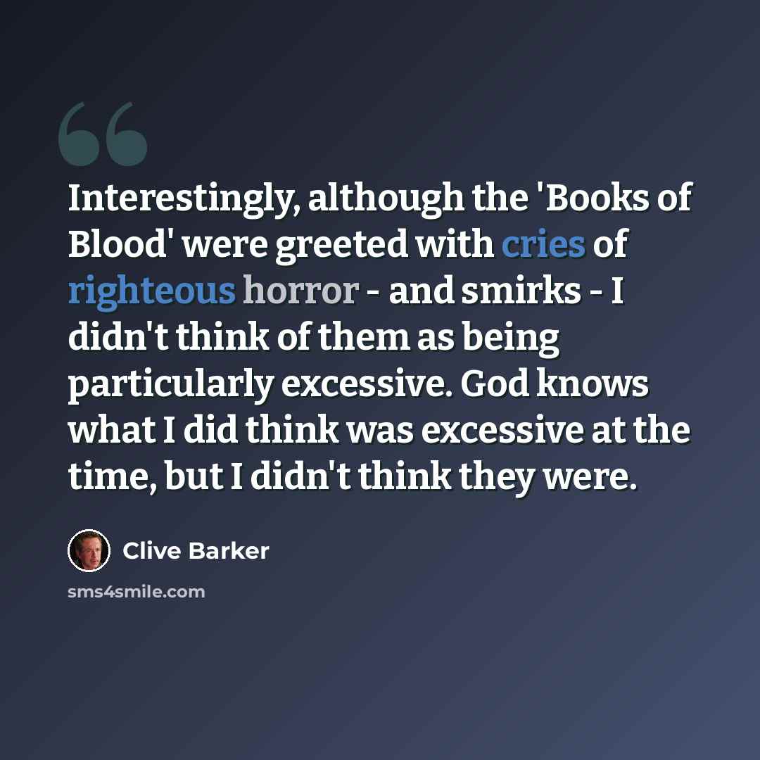 “Interestingly, although the 'Books of Blood' were greeted with cries of righteous horror - and smirks - I didn't think of them as being particularly excessive. God knows what I did think was excessive at the time, but I didn't think they were.” quote by Clive Barker