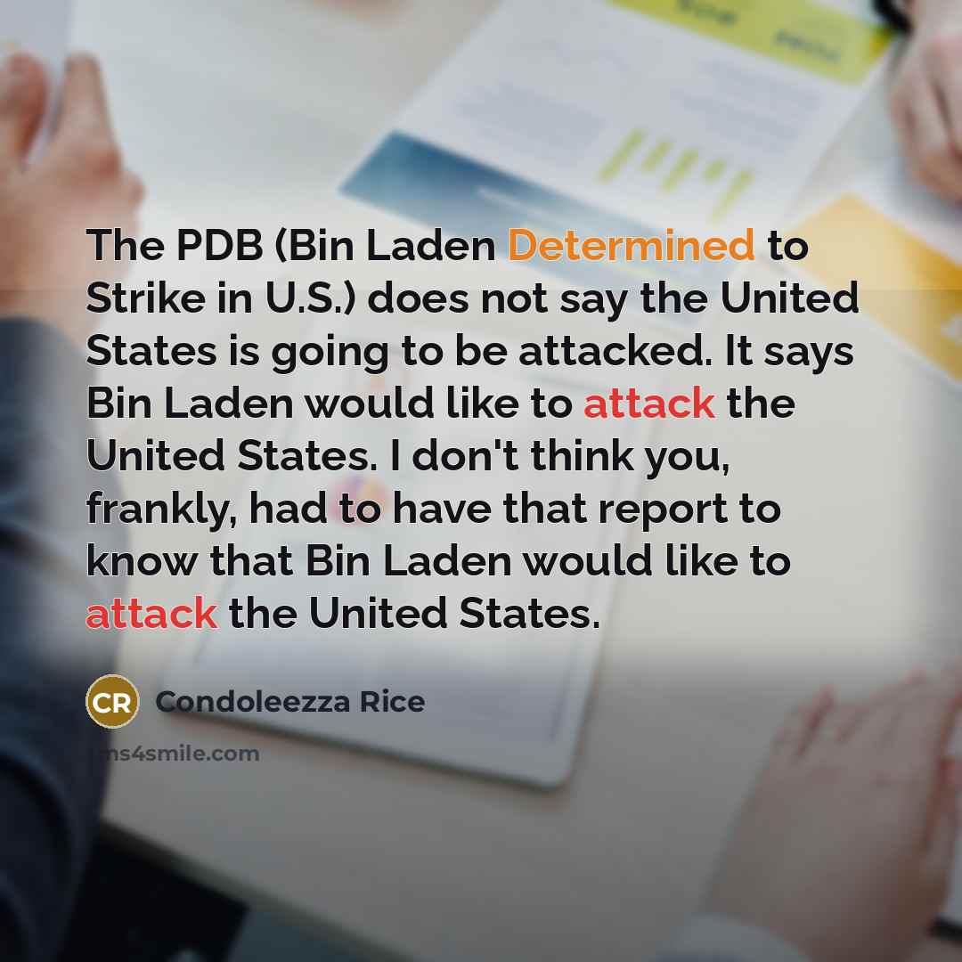 “The PDB (Bin Laden Determined to Strike in U.S.) does not say the United States is going to be attacked. It says Bin Laden would like to attack the United States. I don't think you, frankly, had to have that report to know that Bin Laden would like to attack the United States.” quote by Condoleezza Rice