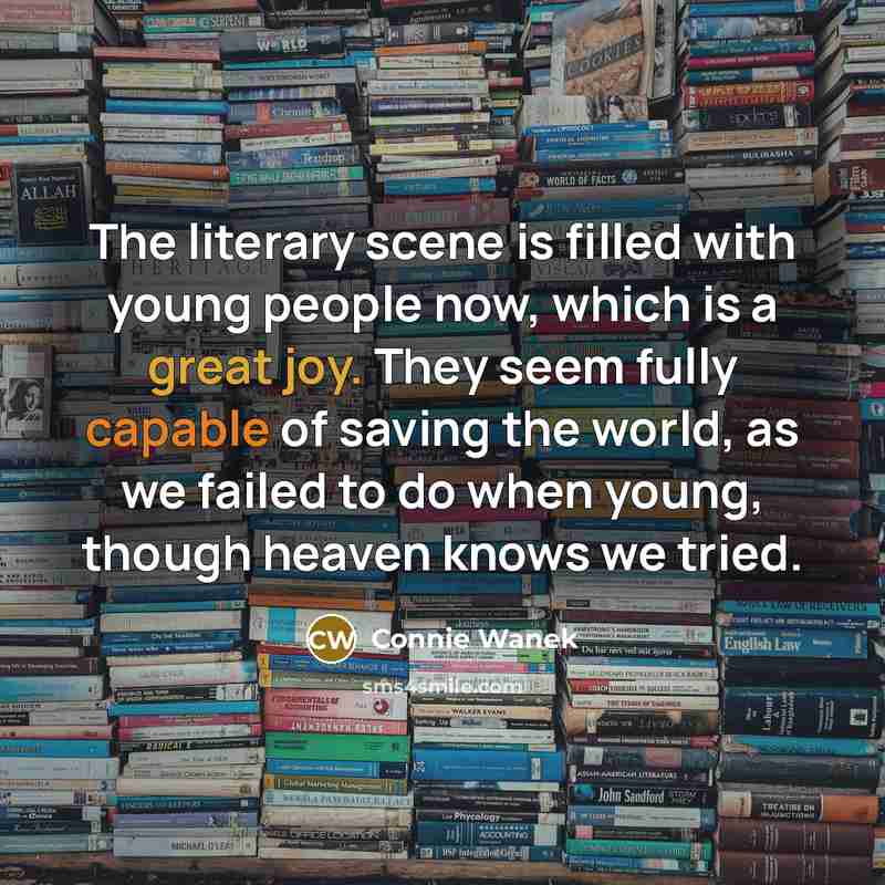 “The literary scene is filled with young people now, which is a great joy. They seem fully capable of saving the world, as we failed to do when young, though heaven knows we tried.” quote by Connie Wanek