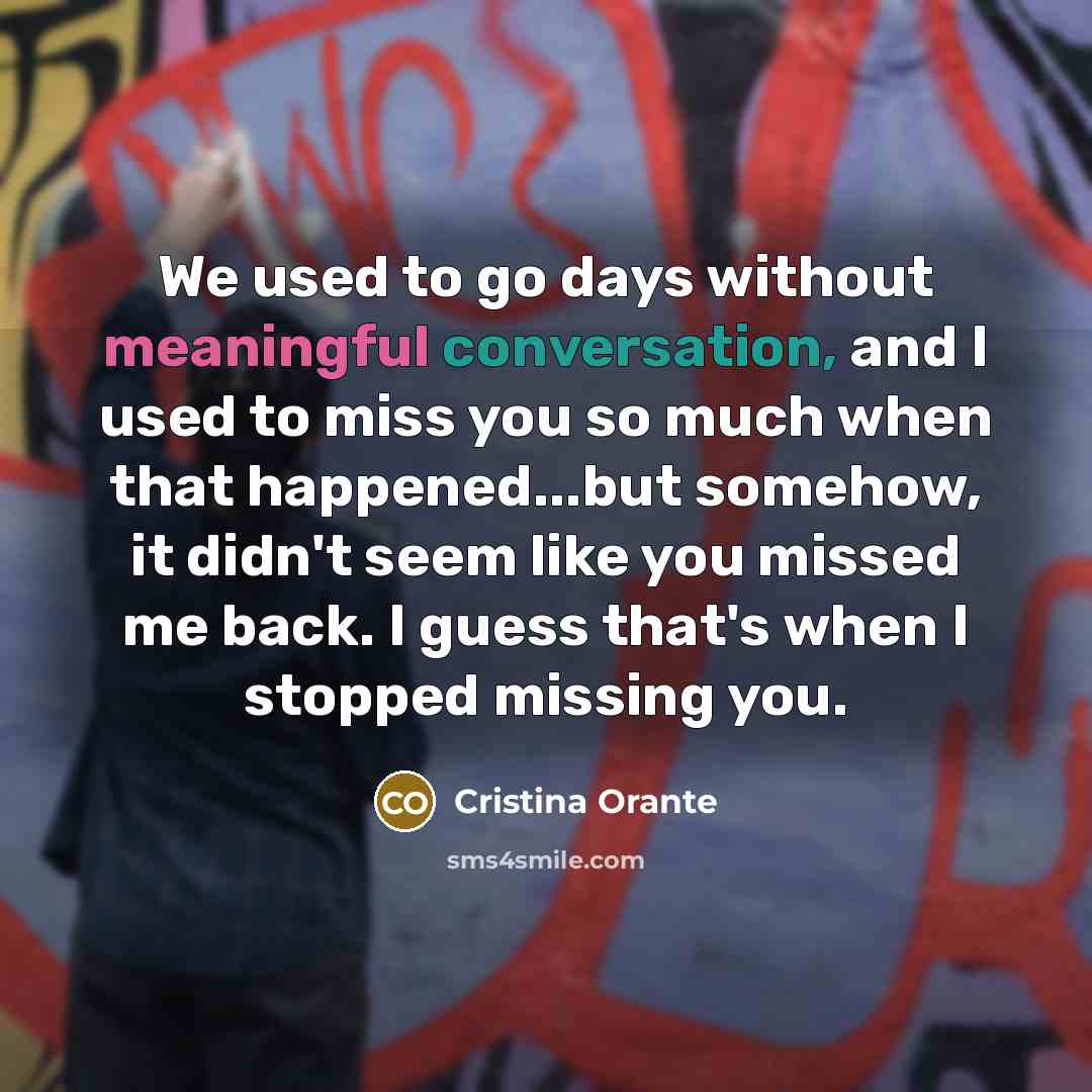 “We used to go days without meaningful conversation, and I used to miss you so much when that happened...but somehow, it didn't seem like you missed me back. I guess that's when I stopped missing you.” quote by Cristina Orante