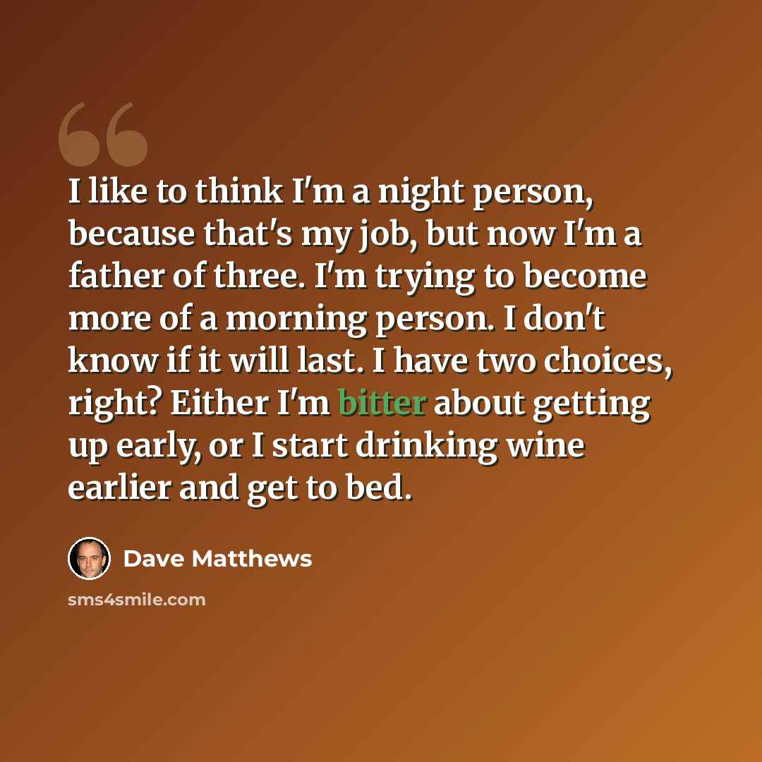 “I like to think I'm a night person, because that's my job, but now I'm a father of three. I'm trying to become more of a morning person. I don't know if it will last. I have two choices, right? Either I'm bitter about getting up early, or I start drinking wine earlier and get to bed.” quote by Dave Matthews