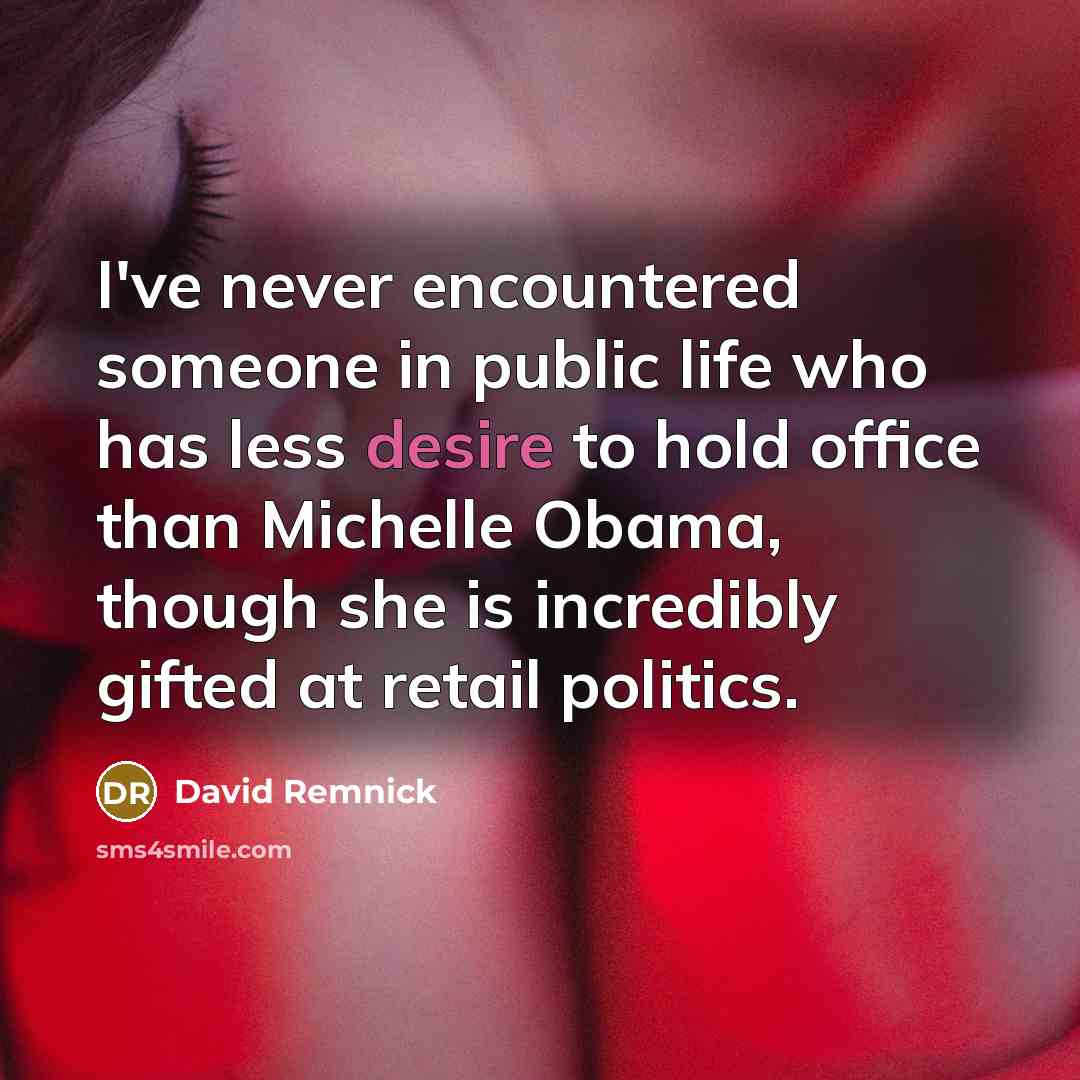 “I've never encountered someone in public life who has less desire to hold office than Michelle Obama, though she is incredibly gifted at retail politics.” quote by David Remnick