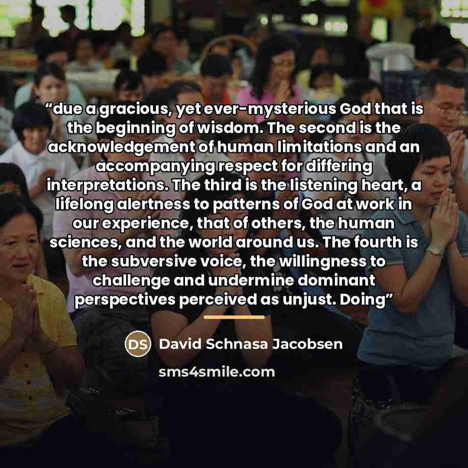 “due a gracious, yet ever-mysterious God that is the beginning of wisdom. The second is the acknowledgement of human limitations and an accompanying respect for differing interpretations. The third is the listening heart, a lifelong alertness to patterns of God at work in our experience, that of…” quote by David Schnasa Jacobsen