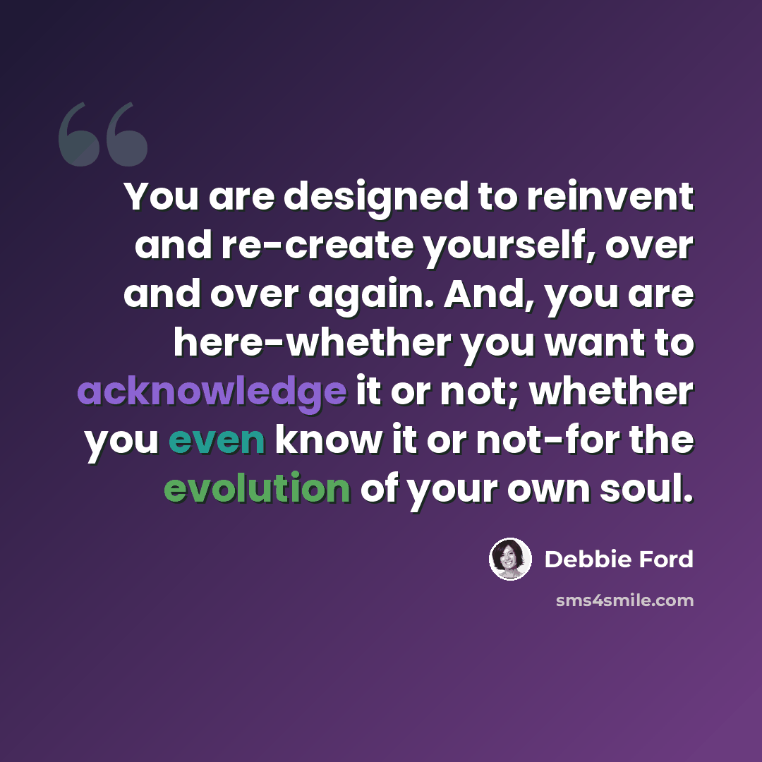“You are designed to reinvent and re-create yourself, over and over again. And, you are here-whether you want to acknowledge it or not; whether you even know it or not-for the evolution of your own soul.” quote by Debbie Ford