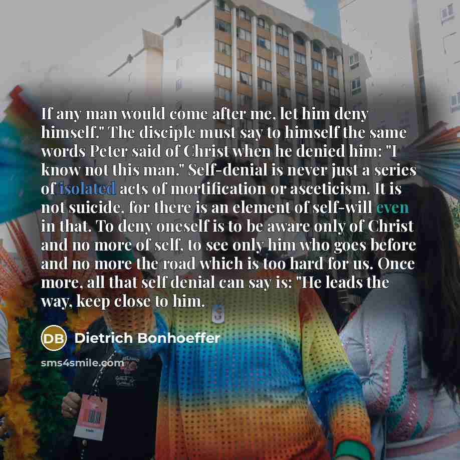 “If any man would come after me, let him deny himself." The disciple must say to himself the same words Peter said of Christ when he denied him: "I know not this man." Self-denial is never just a series of isolated acts of mortification or asceticism. It is not suicide, for there is an element of…” quote by Dietrich Bonhoeffer