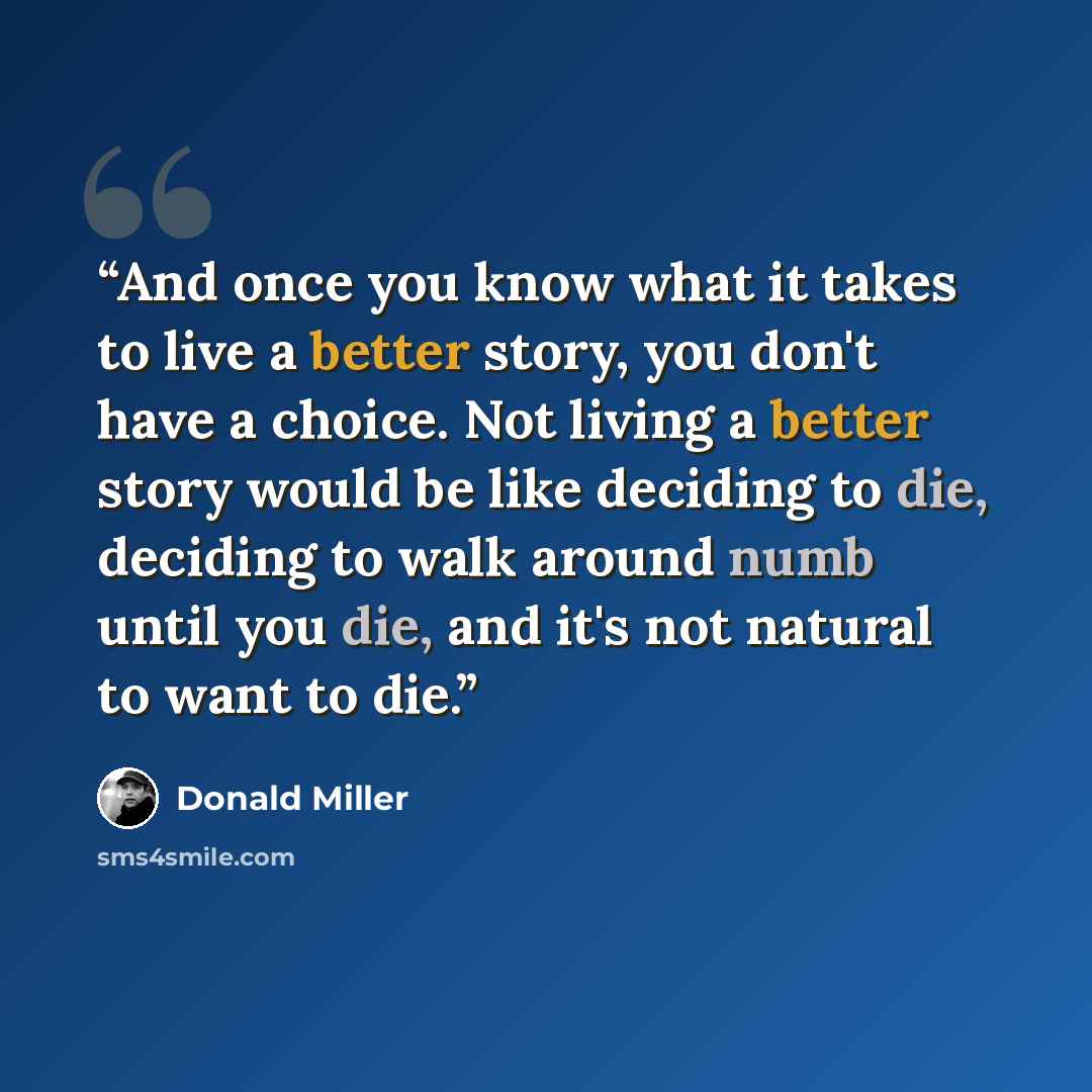 “And once you know what it takes to live a better story, you don't have a choice. Not living a better story would be like deciding to die, deciding to walk around numb until you die, and it's not natural to want to die.” quote by Donald Miller