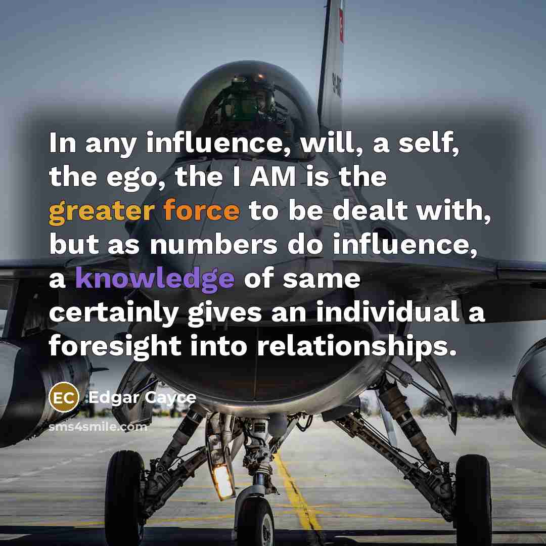 “In any influence, will, a self, the ego, the I AM is the greater force to be dealt with, but as numbers do influence, a knowledge of same certainly gives an individual a foresight into relationships.” quote by Edgar Cayce