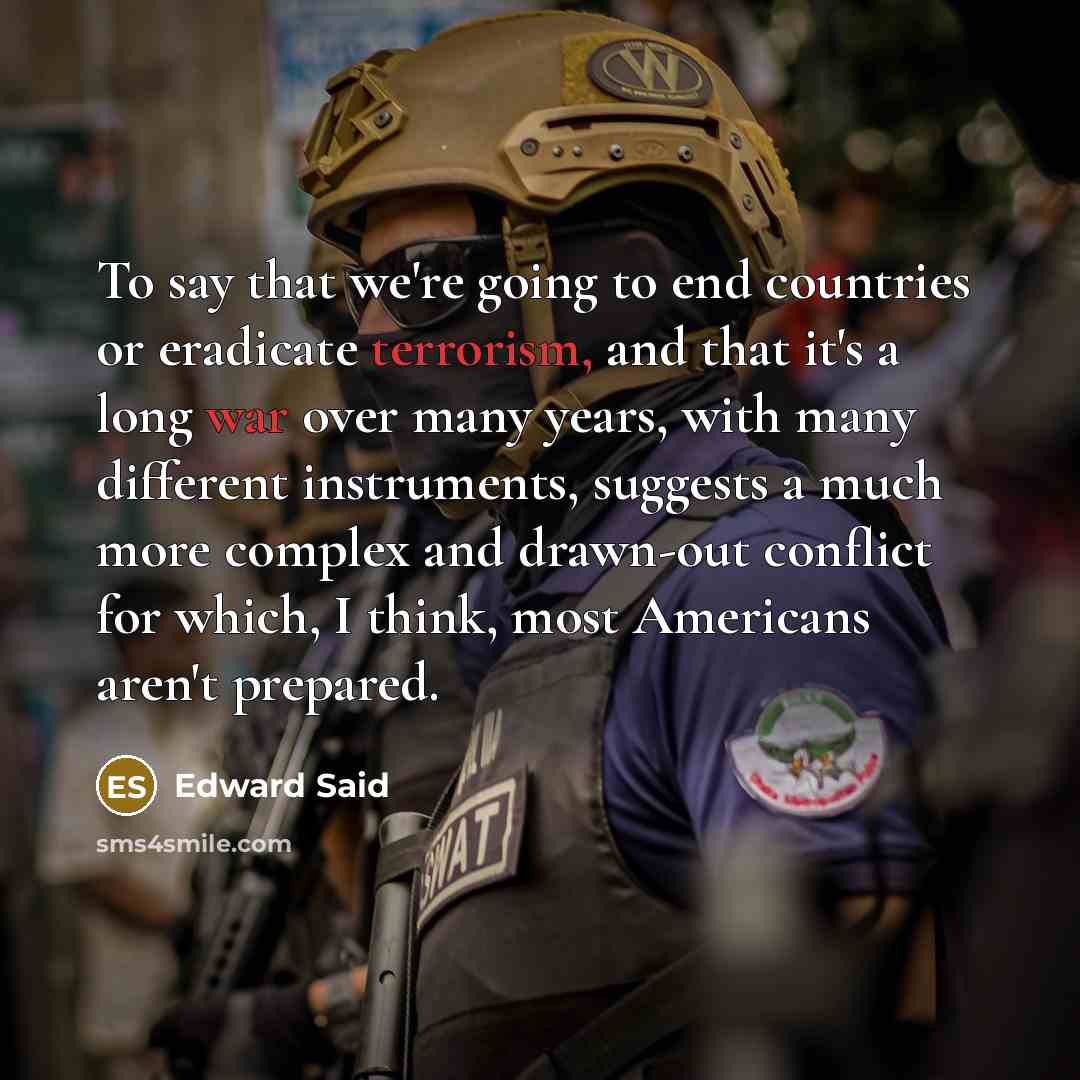 “To say that we're going to end countries or eradicate terrorism, and that it's a long war over many years, with many different instruments, suggests a much more complex and drawn-out conflict for which, I think, most Americans aren't prepared.” quote by Edward Said