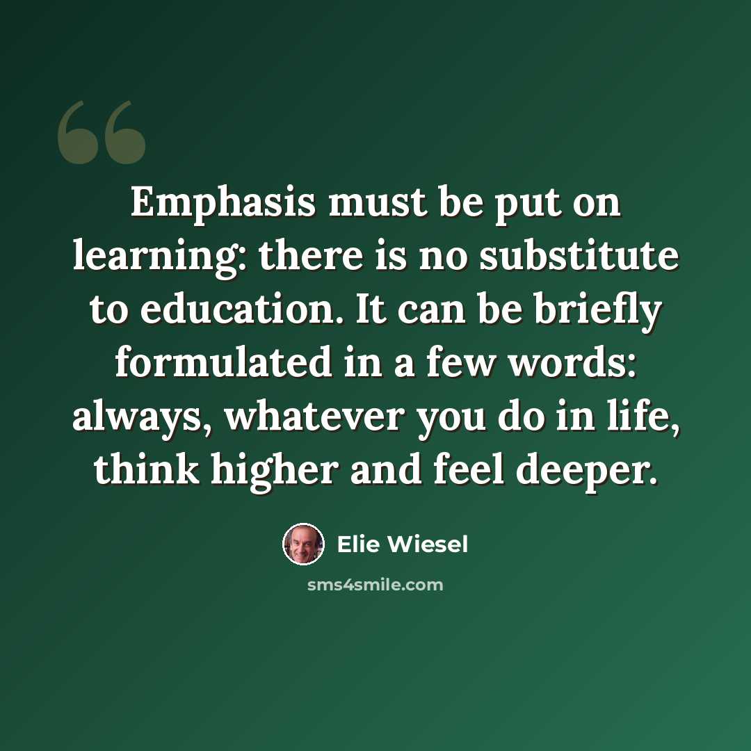 “Emphasis must be put on learning: there is no substitute to education. It can be briefly formulated in a few words: always, whatever you do in life, think higher and feel deeper.” quote by Elie Wiesel
