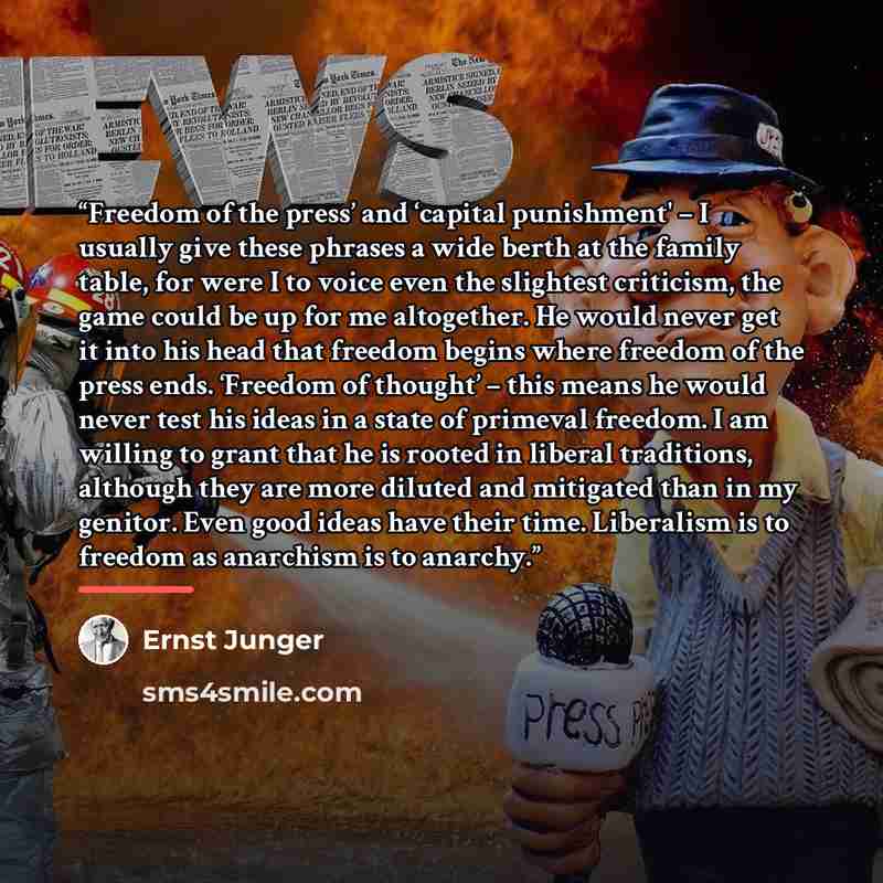 “Freedom of the press’ and ‘capital punishment' – I usually give these phrases a wide berth at the family table, for were I to voice even the slightest criticism, the game could be up for me altogether. He would never get it into his head that freedom begins where freedom of the press ends…” quote by Ernst Jünger
