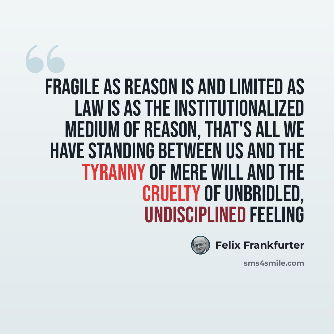 “Fragile as reason is and limited as law is as the institutionalized medium of reason, that's all we have standing between us and the tyranny of mere will and the cruelty of unbridled, undisciplined feeling” quote by Felix Frankfurter