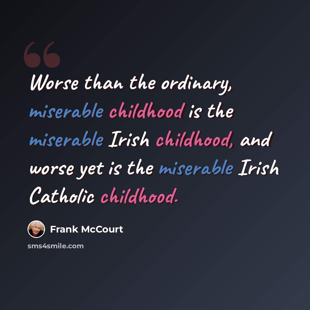 “Worse than the ordinary, miserable childhood is the miserable Irish childhood, and worse yet is the miserable Irish Catholic childhood.” quote by Frank McCourt