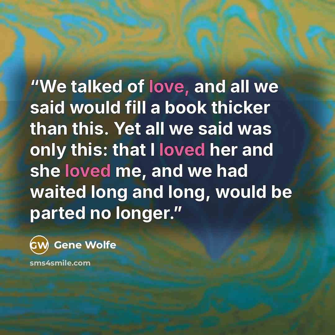 “We talked of love, and all we said would fill a book thicker than this. Yet all we said was only this: that I loved her and she loved me, and we had waited long and long, would be parted no longer.” quote by Gene Wolfe