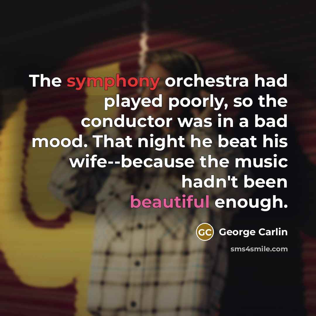 “The symphony orchestra had played poorly, so the conductor was in a bad mood. That night he beat his wife--because the music hadn't been beautiful enough.” quote by George Carlin
