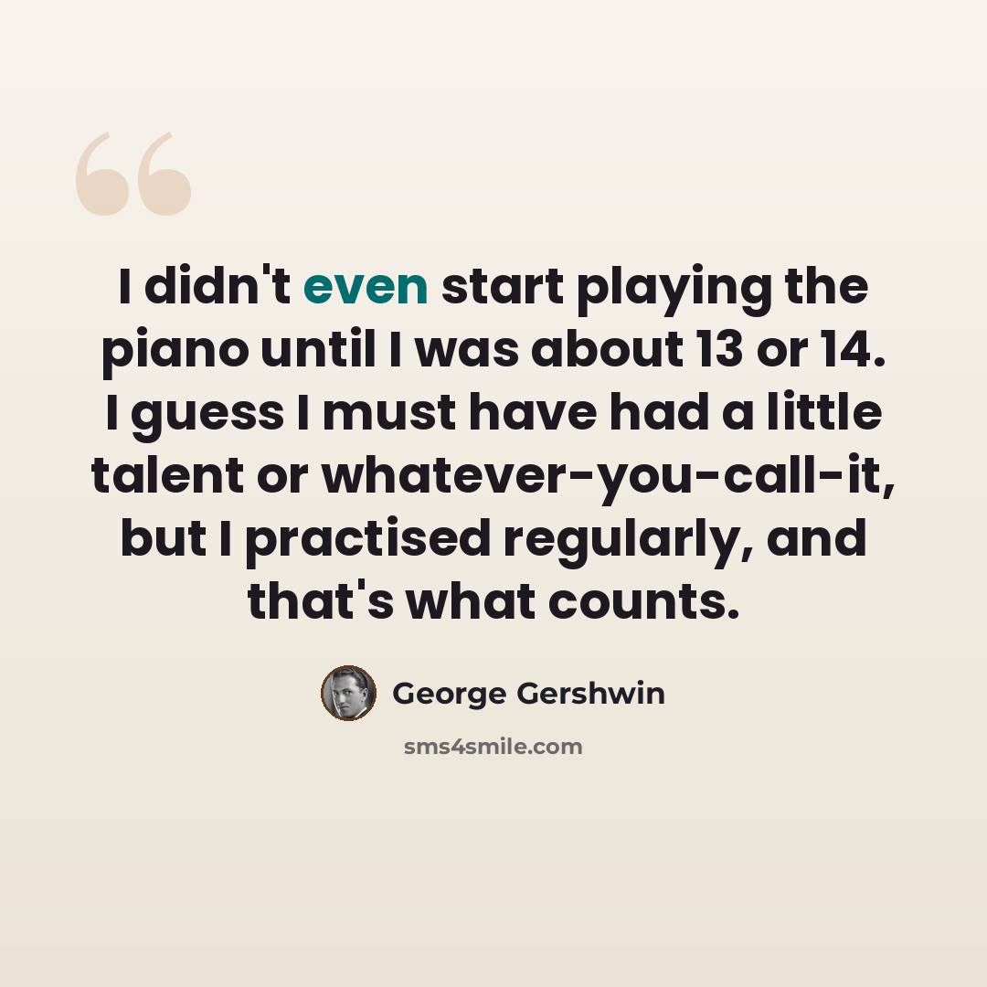 “I didn't even start playing the piano until I was about 13 or 14. I guess I must have had a little talent or whatever-you-call-it, but I practised regularly, and that's what counts.” quote by George Gershwin
