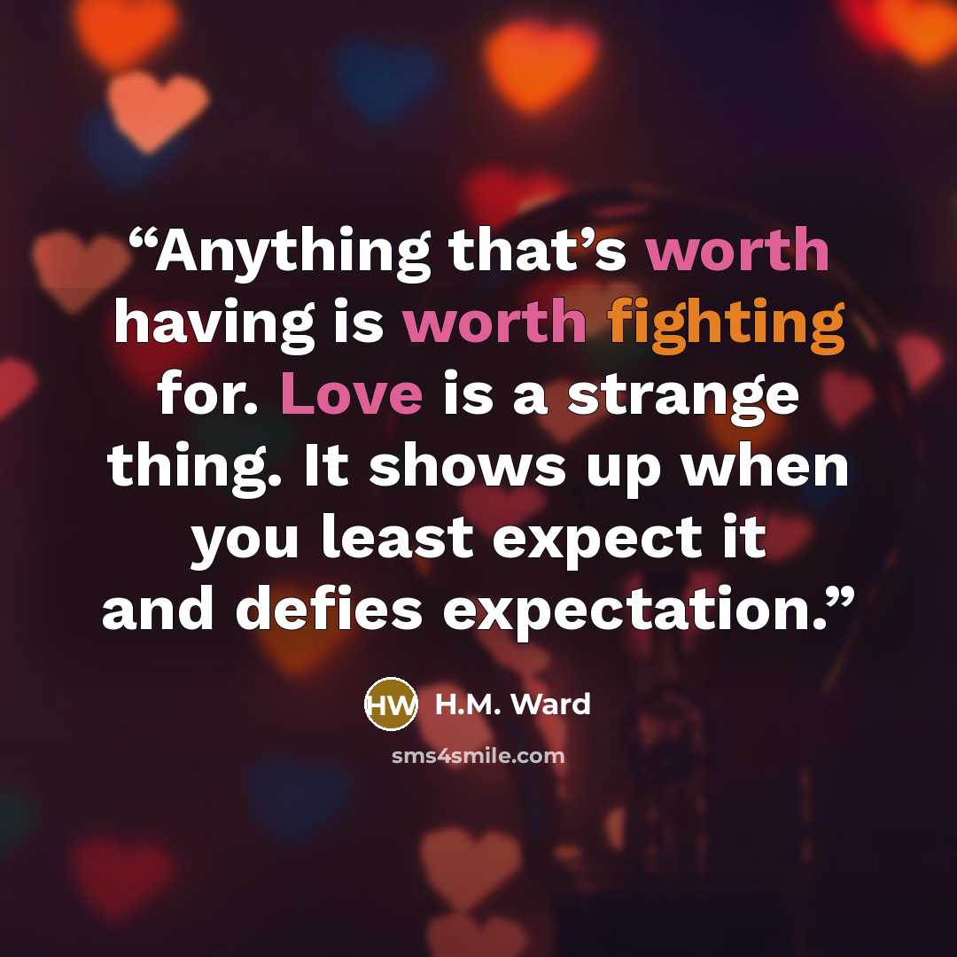 “Anything that’s worth having is worth fighting for. Love is a strange thing. It shows up when you least expect it and defies expectation.” quote by H.M. Ward