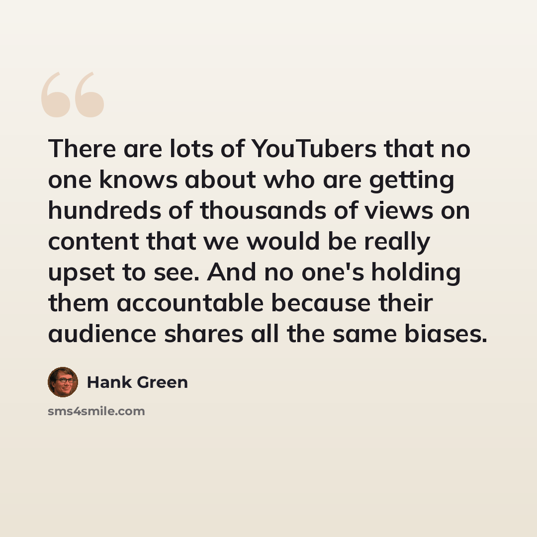 “There are lots of YouTubers that no one knows about who are getting hundreds of thousands of views on content that we would be really upset to see. And no one's holding them accountable because their audience shares all the same biases.” quote by Hank Green