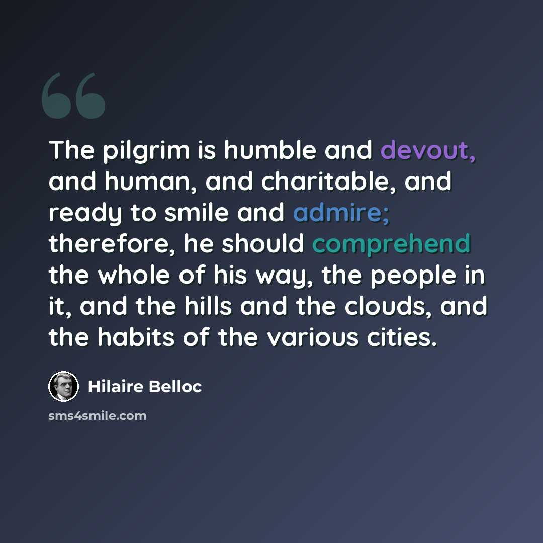 “The pilgrim is humble and devout, and human, and charitable, and ready to smile and admire; therefore, he should comprehend the whole of his way, the people in it, and the hills and the clouds, and the habits of the various cities.” quote by Hilaire Belloc