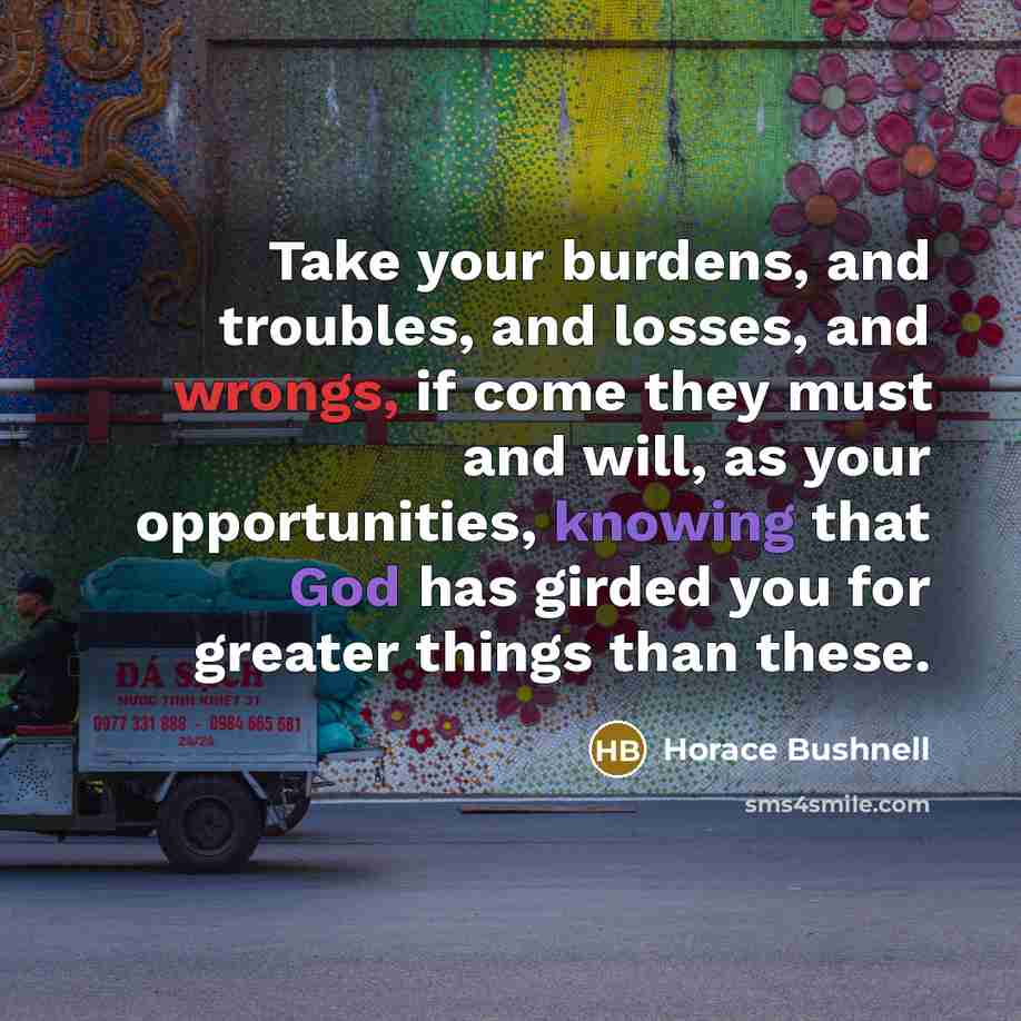 “Take your burdens, and troubles, and losses, and wrongs, if come they must and will, as your opportunities, knowing that God has girded you for greater things than these.” quote by Horace Bushnell